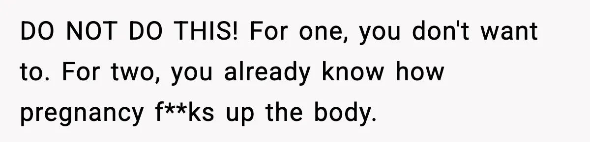 DO NOT DO THIS! For one, you don't want to. For two, you already know how pregnancy f**ks up the body.
