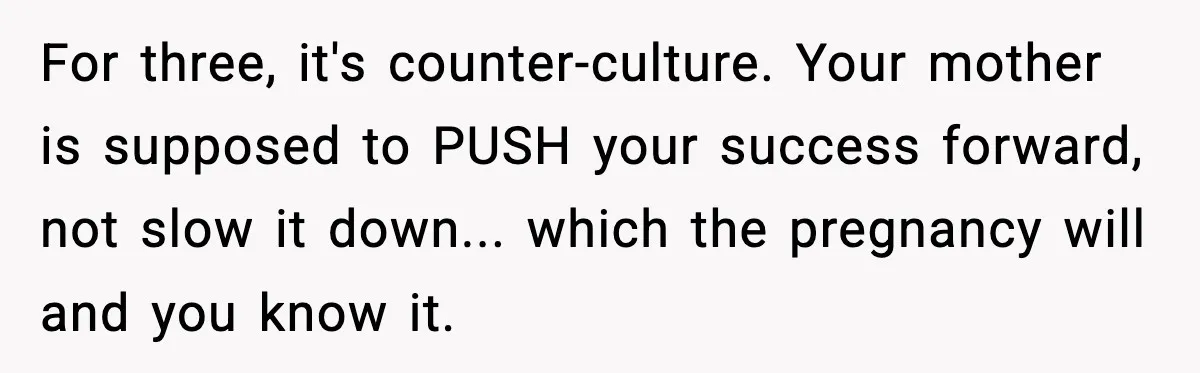 For three, it's counter-culture. Your mother is supposed to PUSH your success forward, not slow it down... which the pregnancy will and you know it.