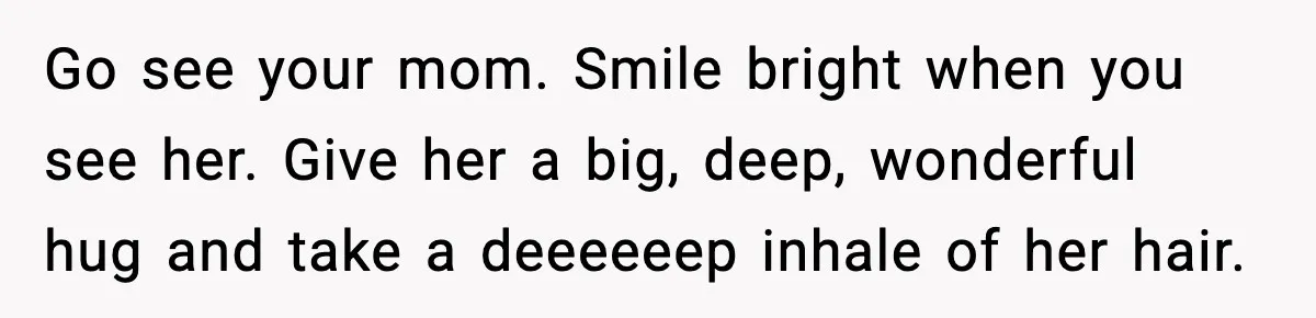 Go see your mom. Smile bright when you see her. Give her a big, deep, wonderful hug and take a deeeeeep inhale of her hair.