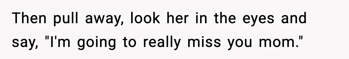Then pull away, look her in the eyes and say, "I'm going to really miss you mom."