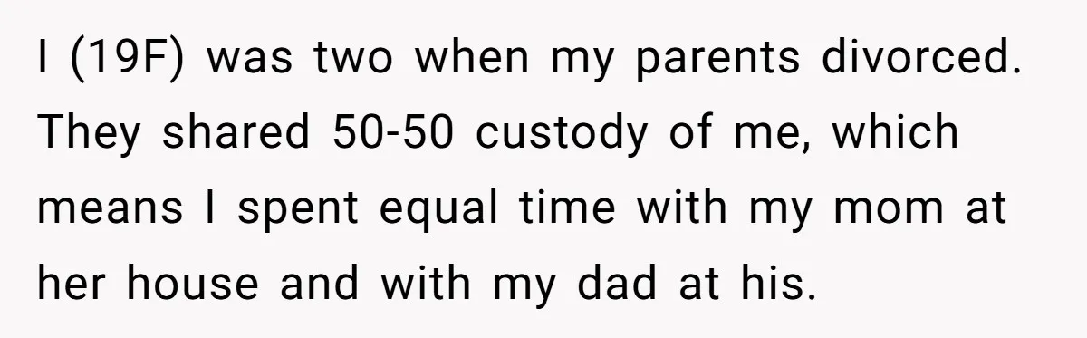 I (19F) was two when my parents divorced. They shared 50-50 custody of me, which means I spent equal time with my mom at her house and with my dad...