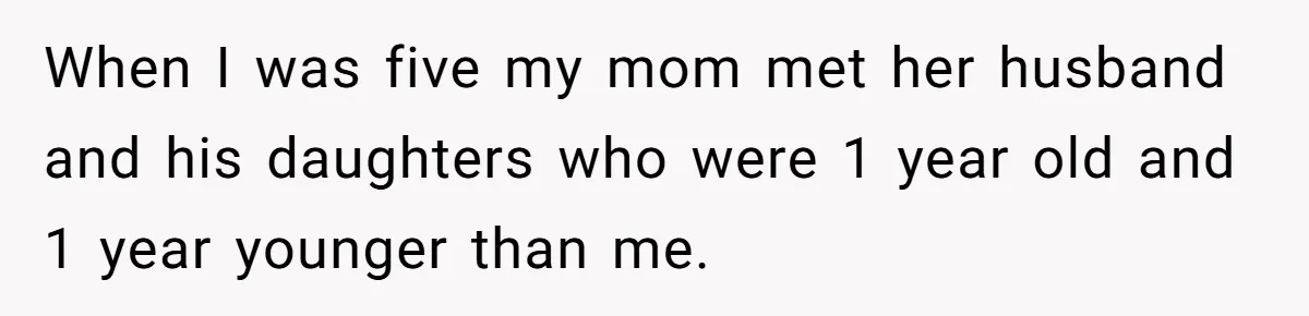 When I was five my mom met her husband and his daughters who were 1 year old and 1 year younger than me.