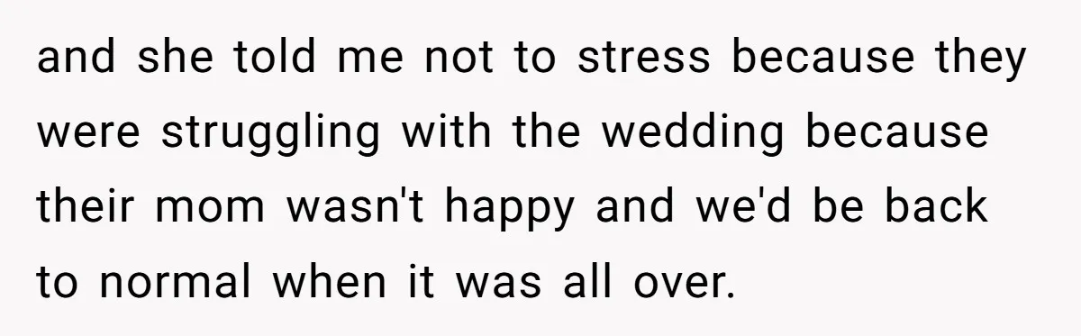 and she told me not to stress because they were struggling with the wedding because their mom wasn't happy and we'd be back to normal when it was all over.