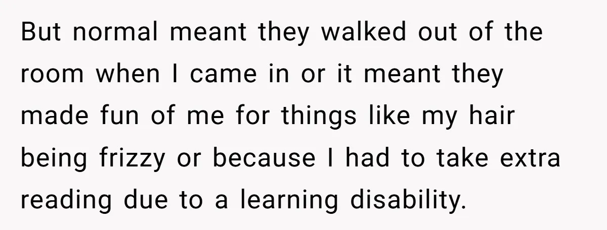 But normal meant they walked out of the room when I came in or it meant they made fun of me for things like my hair being frizzy or because...