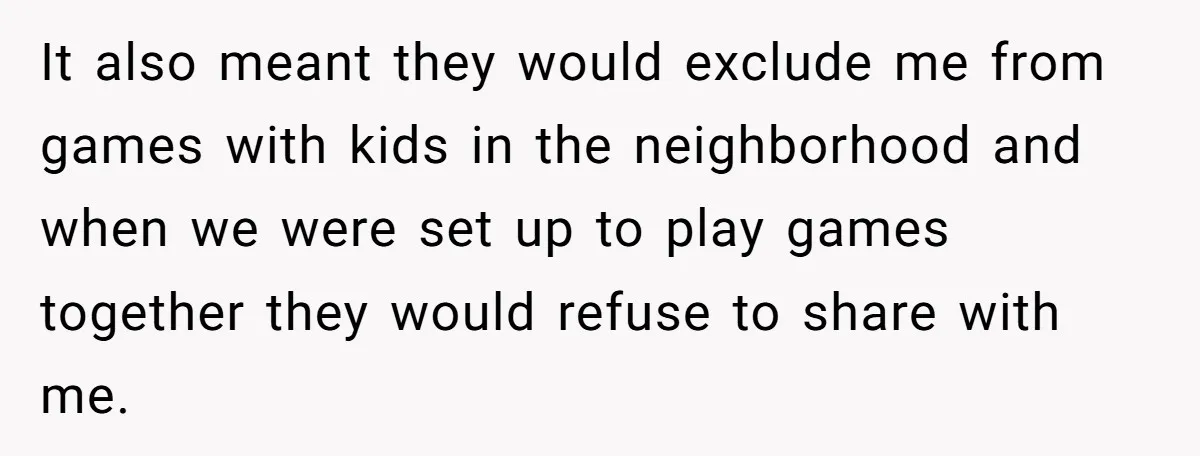 It also meant they would exclude me from games with kids in the neighborhood and when we were set up to play games together they would refuse to share with...
