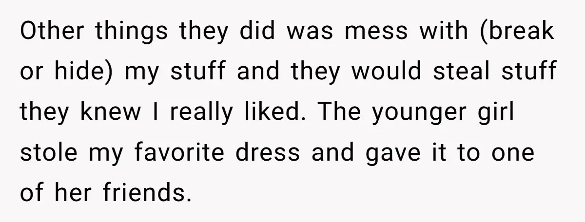Other things they did was mess with (break or hide) my stuff and they would steal stuff they knew I really liked. The younger girl stole my favorite dress and...