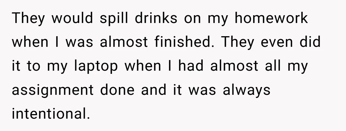 They would spill drinks on my homework when I was almost finished. They even did it to my laptop when I had almost all my assignment done and it was...