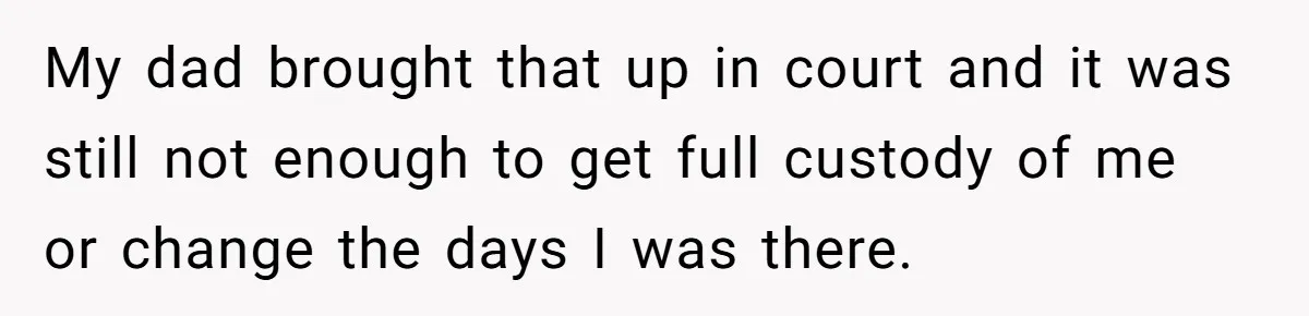 My dad brought that up in court and it was still not enough to get full custody of me or change the days I was there.
