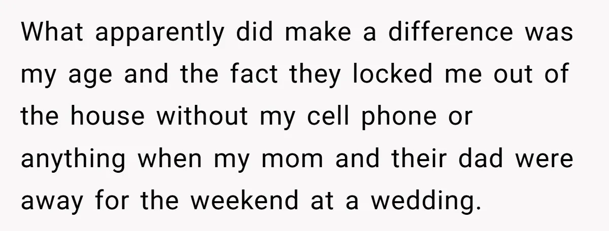 What apparently did make a difference was my age and the fact they locked me out of the house without my cell phone or anything when my mom and their...