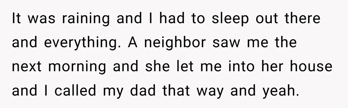 It was raining and I had to sleep out there and everything. A neighbor saw me the next morning and she let me into her house and I called my...