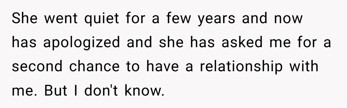 She went quiet for a few years and now has apologized and she has asked me for a second chance to have a relationship with me. But I don't know.