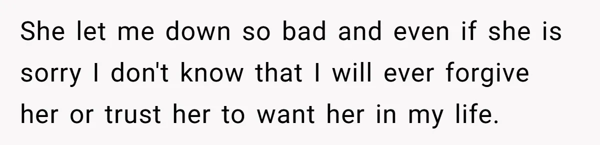 She let me down so bad and even if she is sorry I don't know that I will ever forgive her or trust her to want her in my life.