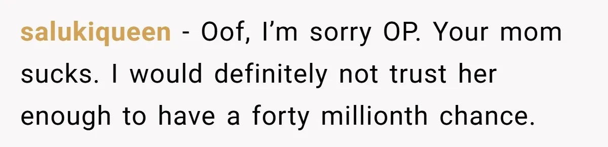 salukiqueen − Oof, I’m sorry OP. Your mom sucks. I would definitely not trust her enough to have a forty millionth chance.