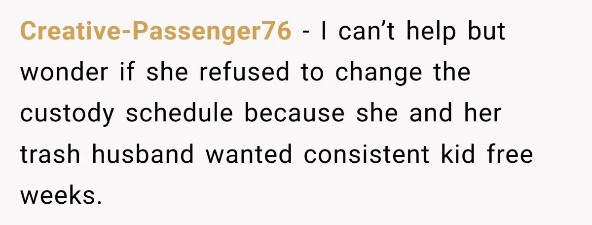 Creative-Passenger76 − I can’t help but wonder if she refused to change the custody schedule because she and her trash husband wanted consistent kid free weeks.