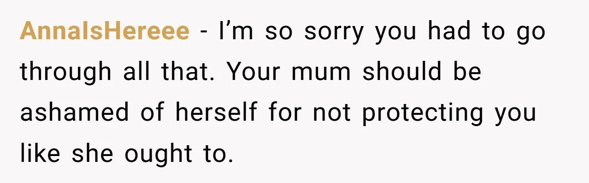 AnnaIsHereee − I’m so sorry you had to go through all that. Your mum should be ashamed of herself for not protecting you like she ought to.