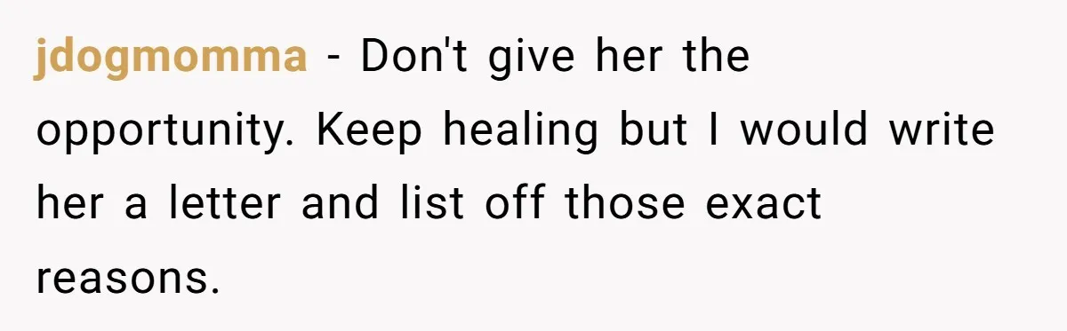 jdogmomma − Don't give her the opportunity. Keep healing but I would write her a letter and list off those exact reasons.