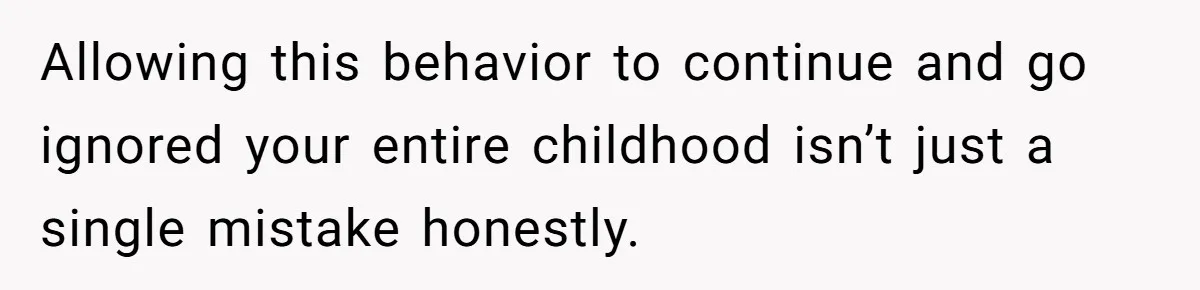 Allowing this behavior to continue and go ignored your entire childhood isn’t just a single mistake honestly.