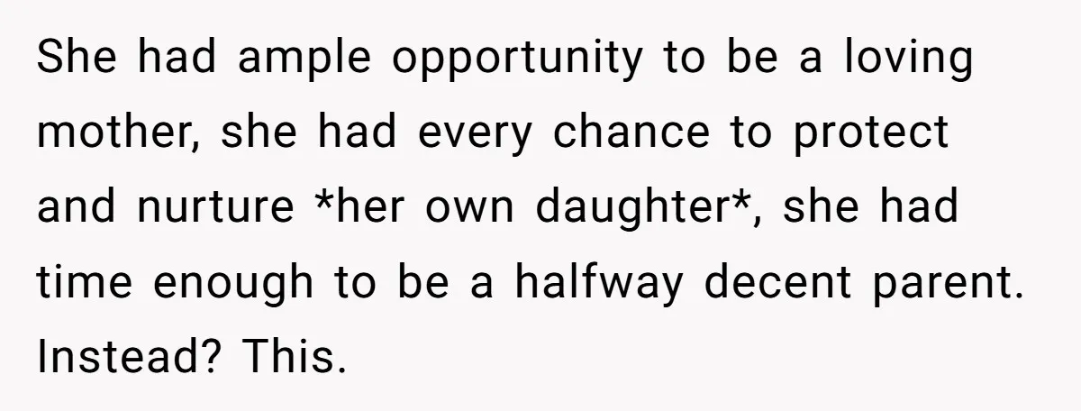 She had ample opportunity to be a loving mother, she had every chance to protect and nurture *her own daughter*, she had time enough to be a halfway decent parent....