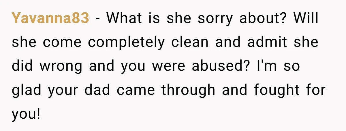 Yavanna83 − What is she sorry about? Will she come completely clean and admit she did wrong and you were abused? I'm so glad your dad came through and fought...