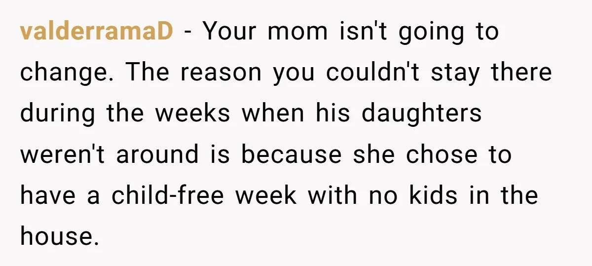 valderramaD − Your mom isn't going to change. The reason you couldn't stay there during the weeks when his daughters weren't around is because she chose to have a child-free...