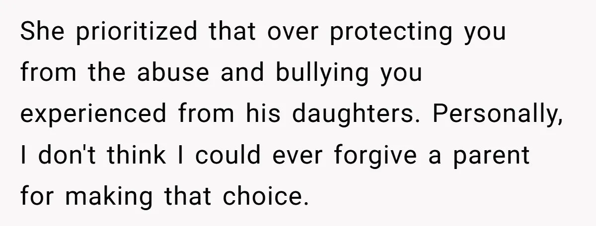 She prioritized that over protecting you from the abuse and bullying you experienced from his daughters. Personally, I don't think I could ever forgive a parent for making that choice.