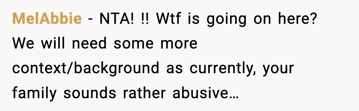 MelAbbie − NTA! !! Wtf is going on here? We will need some more context/background as currently, your family sounds rather abusive…