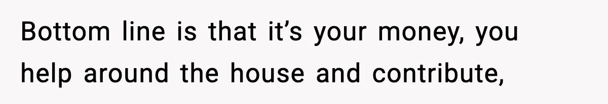 Bottom line is that it’s your money, you help around the house and contribute,