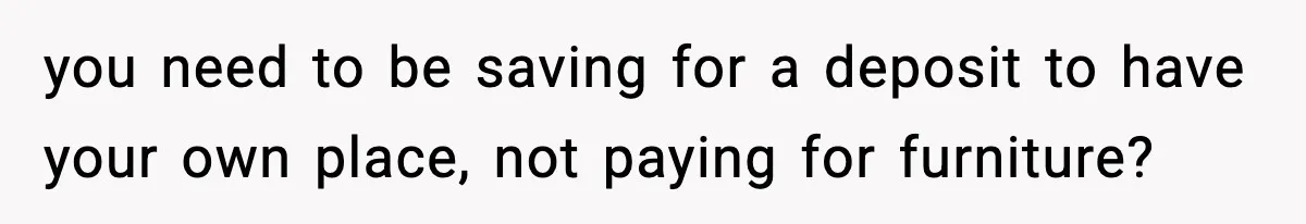 you need to be saving for a deposit to have your own place, not paying for furniture?