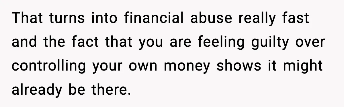 That turns into financial abuse really fast and the fact that you are feeling guilty over controlling your own money shows it might already be there.