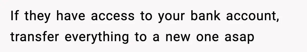 If they have access to your bank account, transfer everything to a new one asap