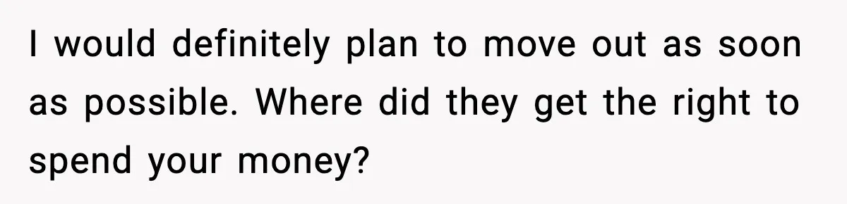 I would definitely plan to move out as soon as possible. Where did they get the right to spend your money?