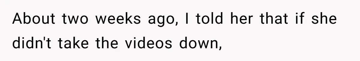 About two weeks ago, I told her that if she didn't take the videos down,