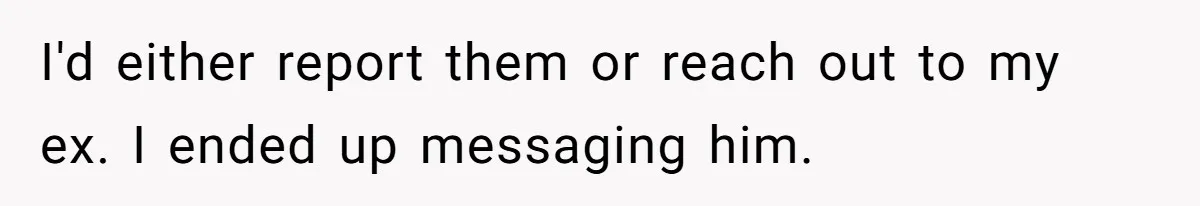 I'd either report them or reach out to my ex. I ended up messaging him.
