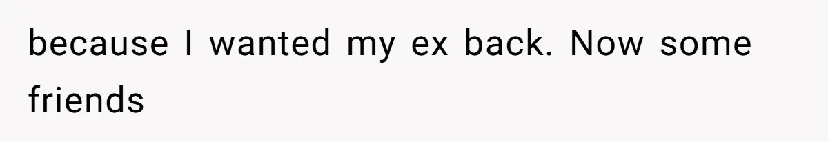 because I wanted my ex back. Now some friends