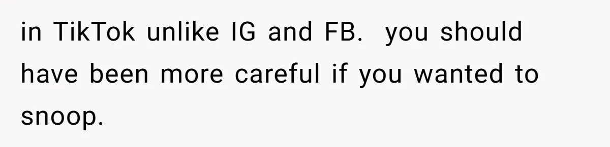 in TikTok unlike IG and FB.  you should have been more careful if you wanted to snoop.