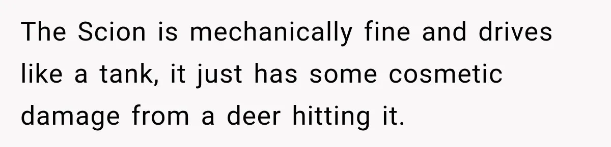They Called Him Selfish for Protecting His Car, but He Felt He Had Good Reason to Say No The Scion is mechanically fine and drives like a tank, it just has some cosmetic damage from a deer hitting it.