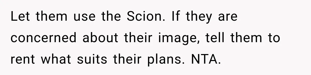They Called Him Selfish for Protecting His Car, but He Felt He Had Good Reason to Say No Let them use the Scion. If they are concerned about their image, tell them to rent what suits their plans. NTA.