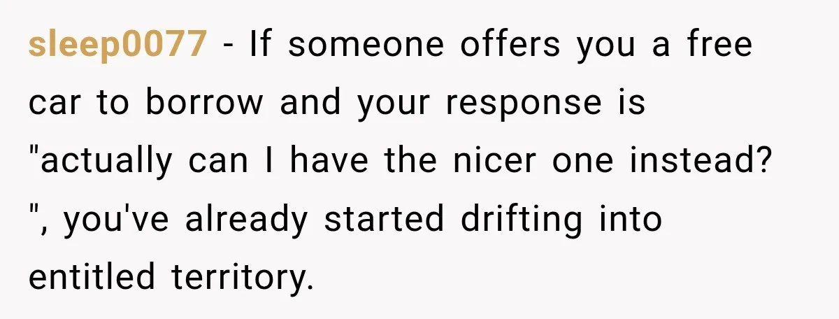They Called Him Selfish for Protecting His Car, but He Felt He Had Good Reason to Say No sleep0077 − If someone offers you a free car to borrow and your response is "actually can I have the nicer one instead? ", you've already started drifting into entitled...