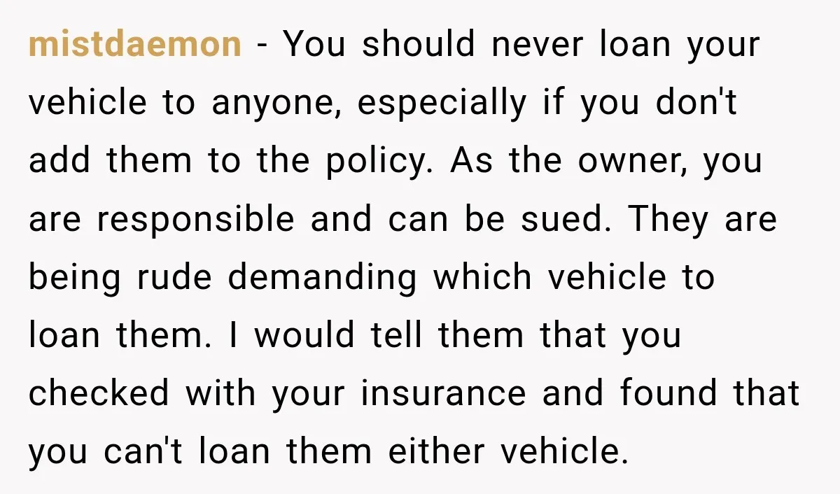 They Called Him Selfish for Protecting His Car, but He Felt He Had Good Reason to Say No mistdaemon − You should never loan your vehicle to anyone, especially if you don't add them to the policy. As the owner, you are responsible and can be sued. They...