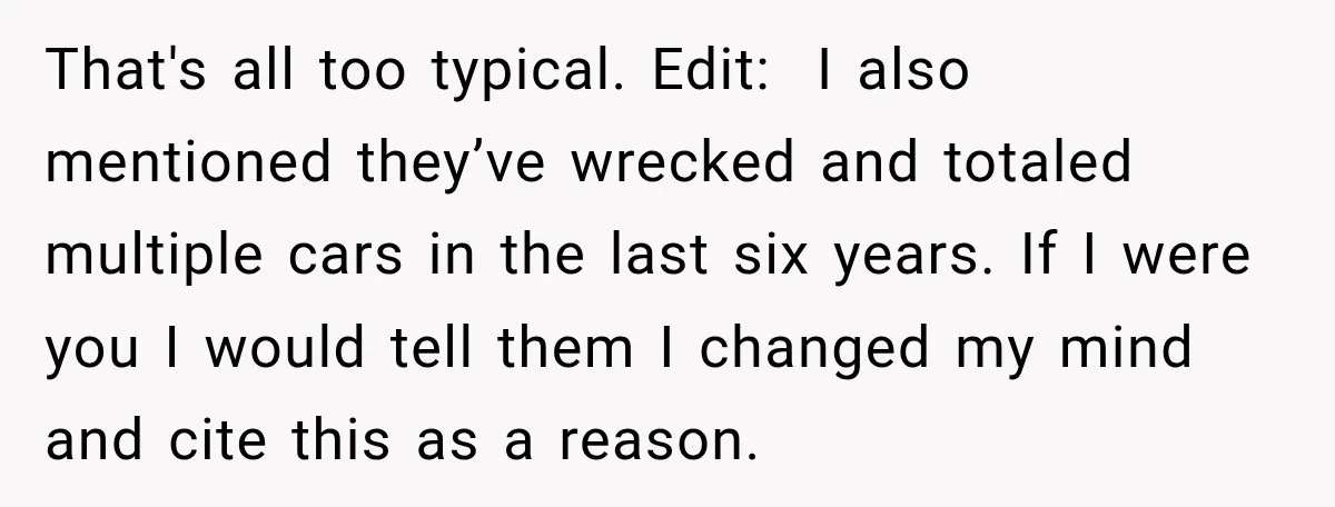 They Called Him Selfish for Protecting His Car, but He Felt He Had Good Reason to Say No That's all too typical. Edit: I also mentioned they’ve wrecked and totaled multiple cars in the last six years. If I were you I would tell them I changed my...