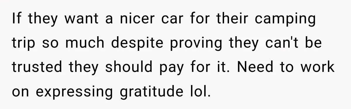 They Called Him Selfish for Protecting His Car, but He Felt He Had Good Reason to Say No If they want a nicer car for their camping trip so much despite proving they can't be trusted they should pay for it. Need to work on expressing gratitude lol.