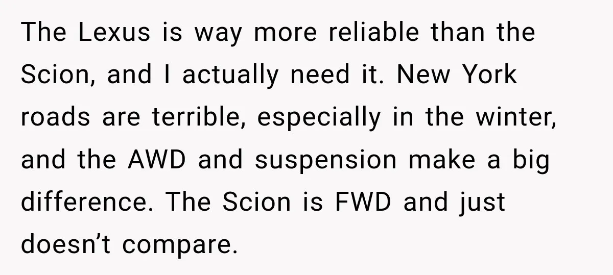 They Called Him Selfish for Protecting His Car, but He Felt He Had Good Reason to Say No The Lexus is way more reliable than the Scion, and I actually need it. New York roads are terrible, especially in the winter, and the AWD and suspension make a...