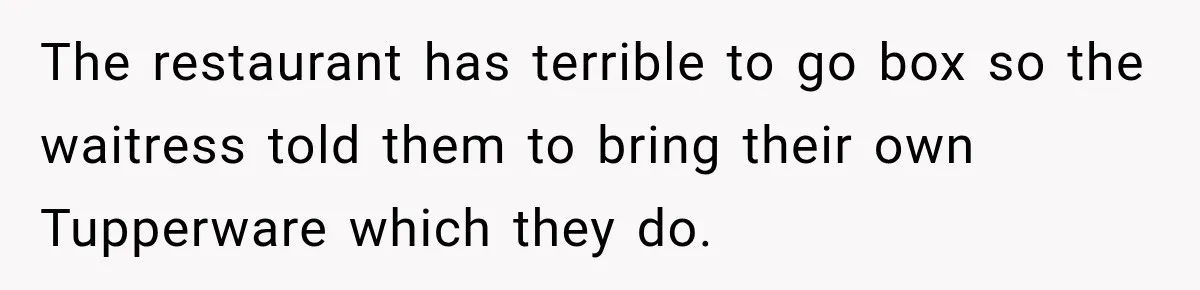 She Brought Tupperware to a Burger Restaurant, and Her Friend Was Mortified The restaurant has terrible to go box so the waitress told them to bring their own Tupperware which they do.