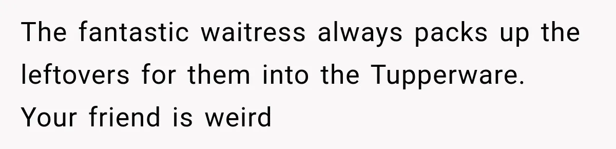 She Brought Tupperware to a Burger Restaurant, and Her Friend Was Mortified The fantastic waitress always packs up the leftovers for them into the Tupperware. Your friend is weird