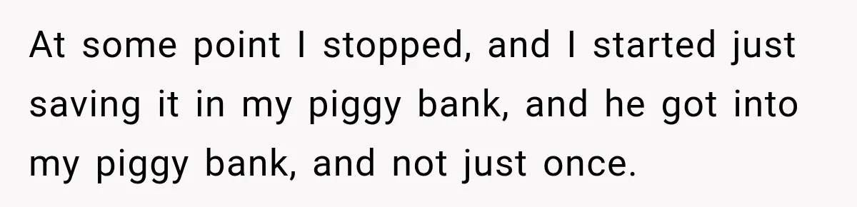 Her Brother Kept Stealing Her Paychecks, So She Finally Called the Police, and the Family Turned Against Her At some point I stopped, and I started just saving it in my piggy bank, and he got into my piggy bank, and not just once.