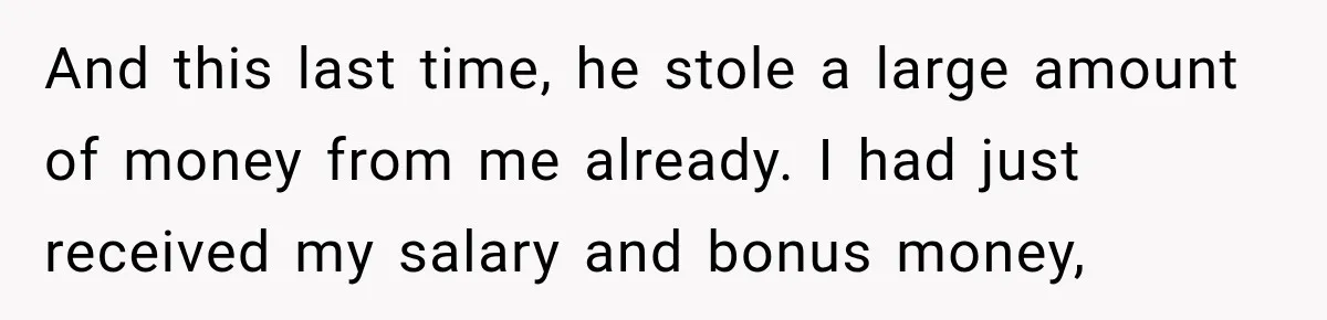 Her Brother Kept Stealing Her Paychecks, So She Finally Called the Police, and the Family Turned Against Her And this last time, he stole a large amount of money from me already. I had just received my salary and bonus money,