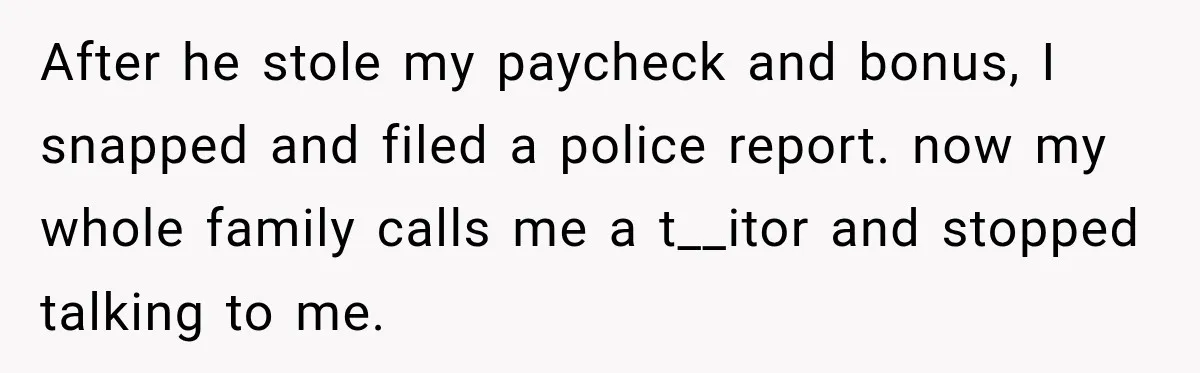 Her Brother Kept Stealing Her Paychecks, So She Finally Called the Police, and the Family Turned Against Her After he stole my paycheck and bonus, I snapped and filed a police report. now my whole family calls me a t__itor and stopped talking to me.