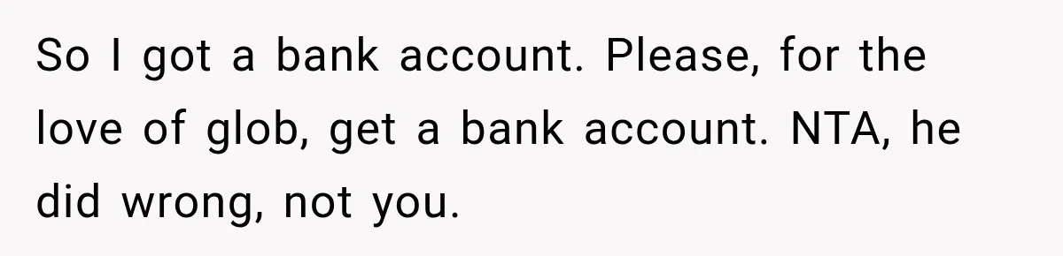 Her Brother Kept Stealing Her Paychecks, So She Finally Called the Police, and the Family Turned Against Her So I got a bank account. Please, for the love of glob, get a bank account. NTA, he did wrong, not you.