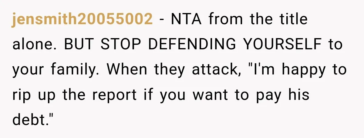 Her Brother Kept Stealing Her Paychecks, So She Finally Called the Police, and the Family Turned Against Her jensmith20055002 − NTA from the title alone. BUT STOP DEFENDING YOURSELF to your family. When they attack, "I'm happy to rip up the report if you want to pay his...