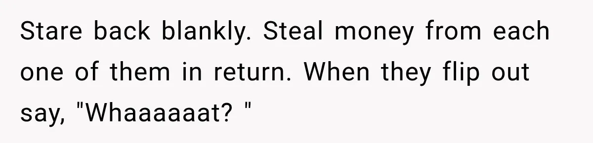 Her Brother Kept Stealing Her Paychecks, So She Finally Called the Police, and the Family Turned Against Her Stare back blankly. Steal money from each one of them in return. When they flip out say, "Whaaaaaat? "